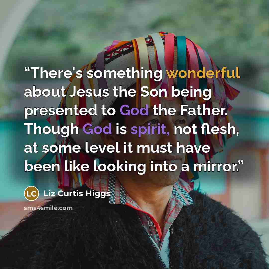 “There's something wonderful about Jesus the Son being presented to God the Father. Though God is spirit, not flesh, at some level it must have been like looking into a mirror.” quote by Liz Curtis Higgs