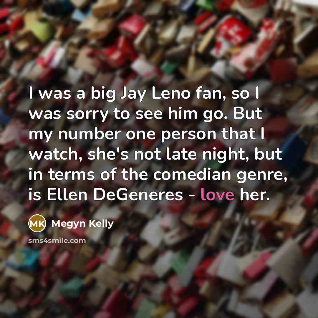 “I was a big Jay Leno fan, so I was sorry to see him go. But my number one person that I watch, she's not late night, but in terms of the comedian genre, is Ellen DeGeneres - love her.” quote by Megyn Kelly