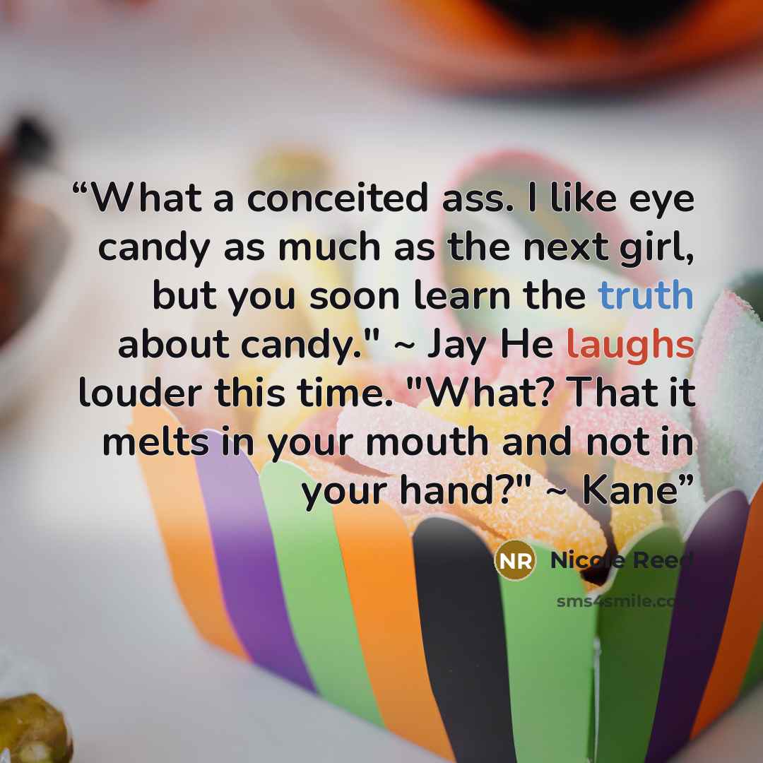 “What a conceited ass. I like eye candy as much as the next girl, but you soon learn the truth about candy." ~ Jay He laughs louder this time. "What? That it melts in your mouth and not in your hand?" ~ Kane” quote by Nicole Reed