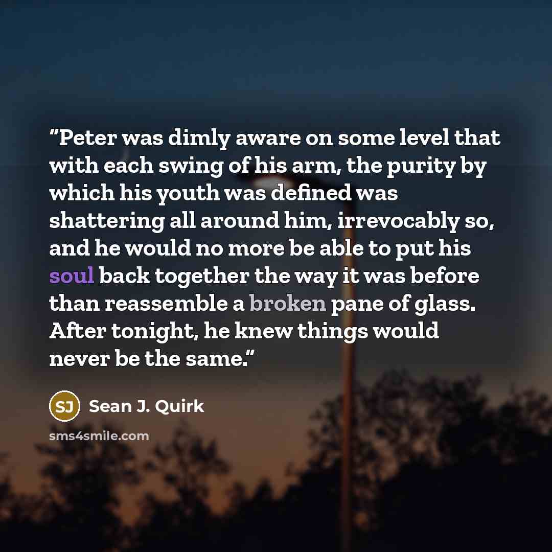 “Peter was dimly aware on some level that with each swing of his arm, the purity by which his youth was defined was shattering all around him, irrevocably so, and he would no more be able to put his soul back together the way it was before than reassemble a broken pane of glass. After tonight, he…” quote by Sean J. Quirk