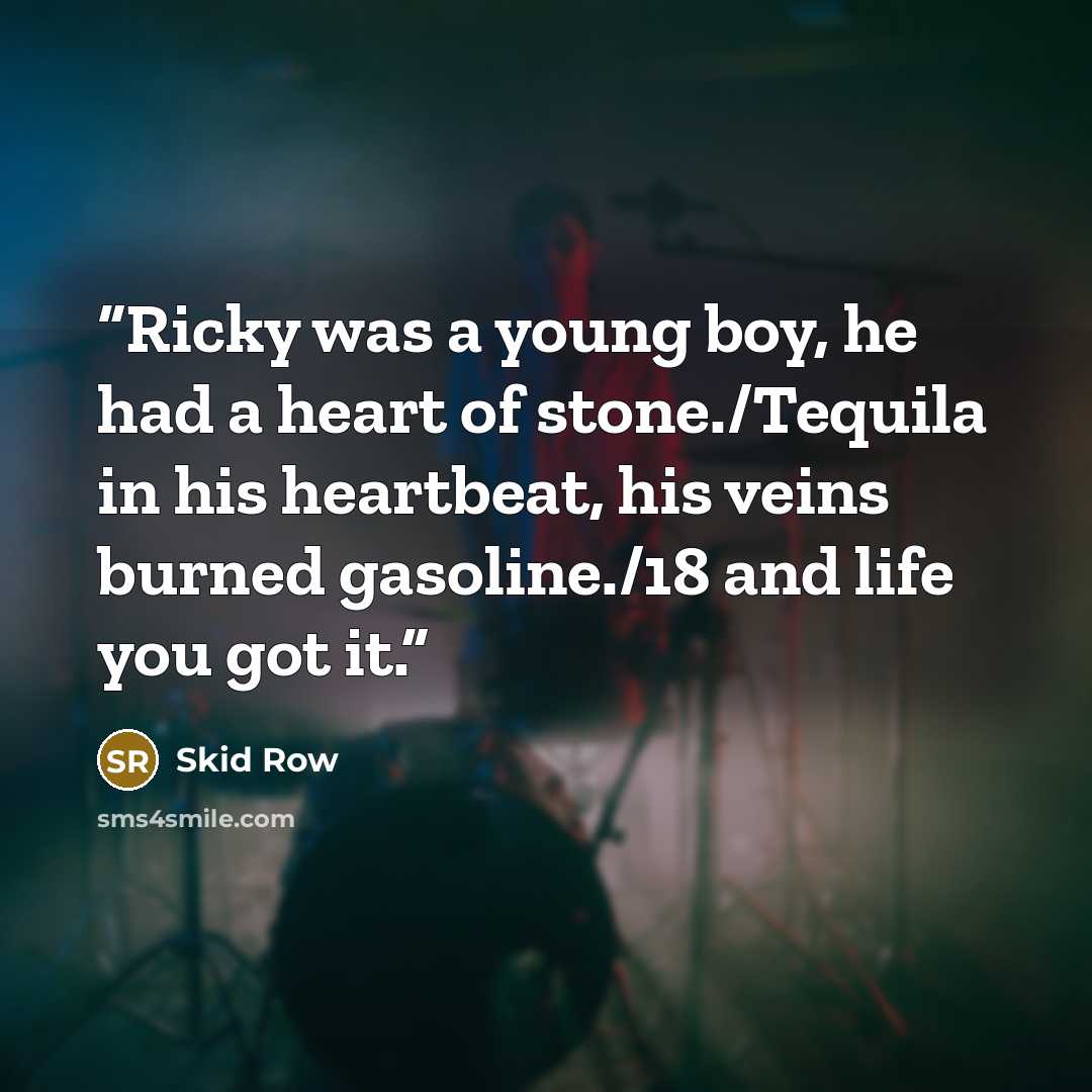 “Ricky was a young boy, he had a heart of stone./Tequila in his heartbeat, his veins burned gasoline./18 and life you got it.” quote by Skid Row