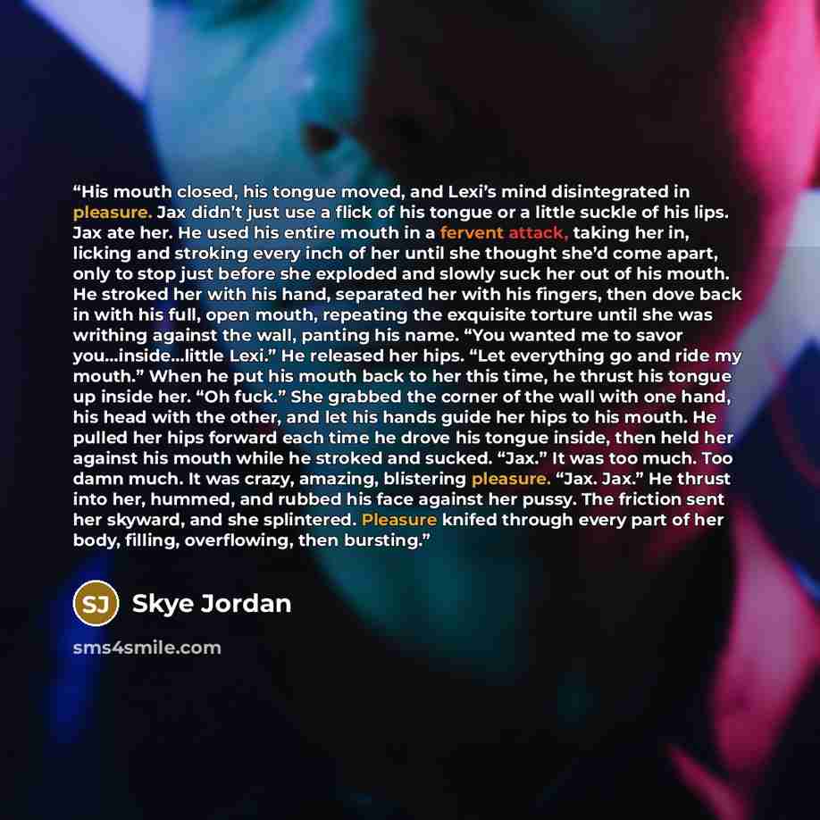 “His mouth closed, his tongue moved, and Lexi’s mind disintegrated in pleasure. Jax didn’t just use a flick of his tongue or a little suckle of his lips. Jax ate her. He used his entire mouth in a fervent attack, taking her in, licking and stroking every inch of her until she thought she’d come…” quote by Skye Jordan