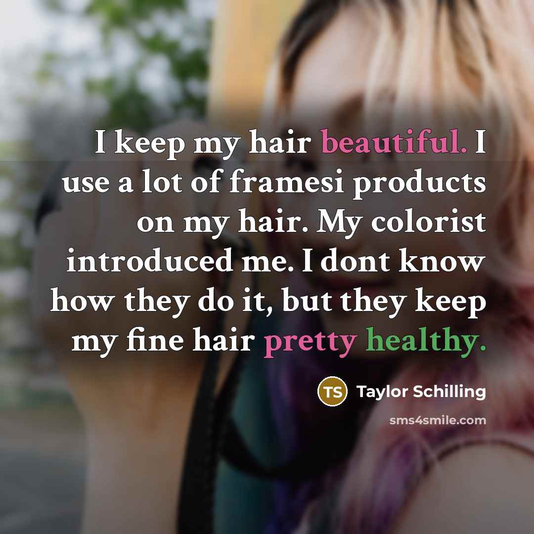 “I keep my hair beautiful. I use a lot of framesi products on my hair. My colorist introduced me. I dont know how they do it, but they keep my fine hair pretty healthy.” quote by Taylor Schilling