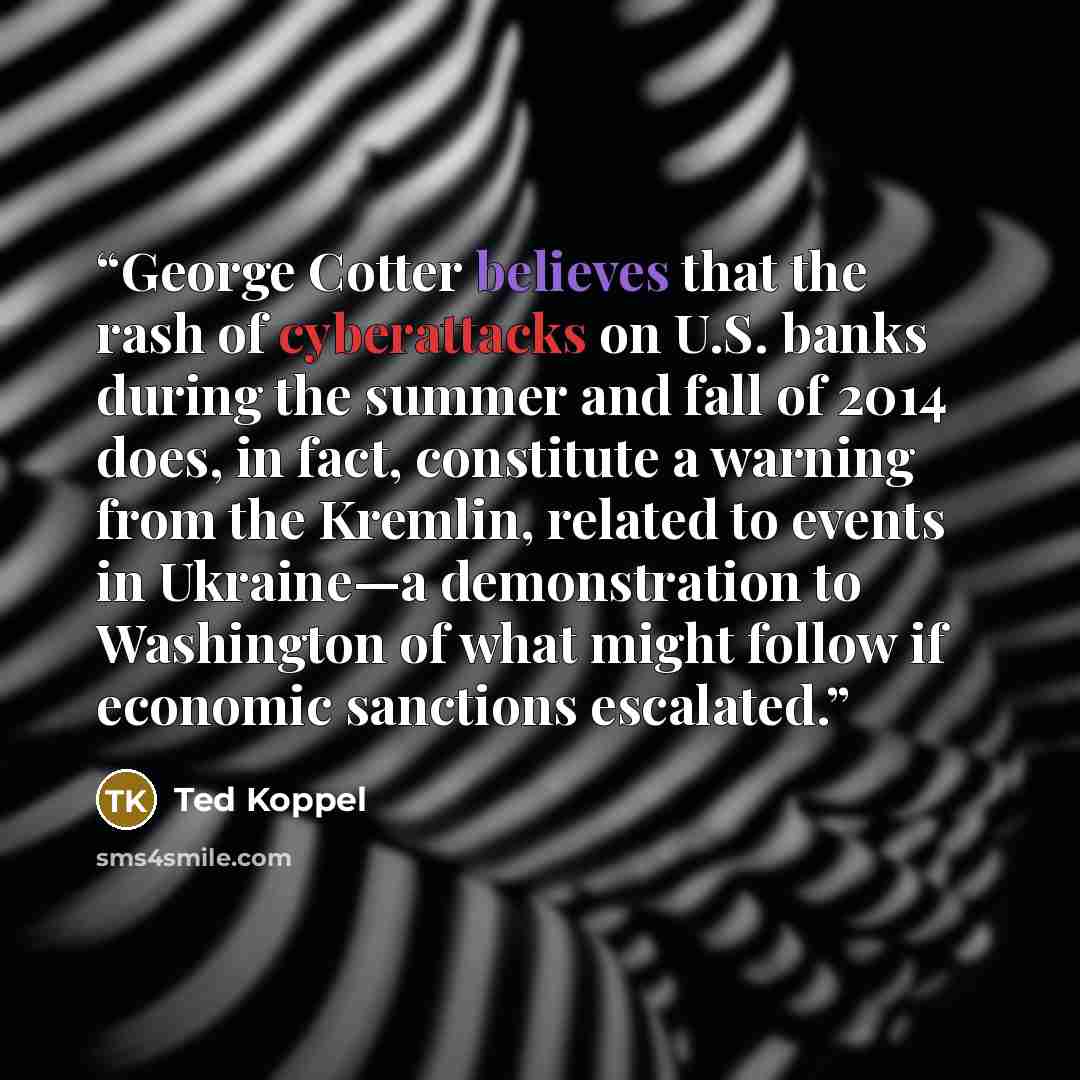 “George Cotter believes that the rash of cyberattacks on U.S. banks during the summer and fall of 2014 does, in fact, constitute a warning from the Kremlin, related to events in Ukraine—a demonstration to Washington of what might follow if economic sanctions escalated.” quote by Ted Koppel