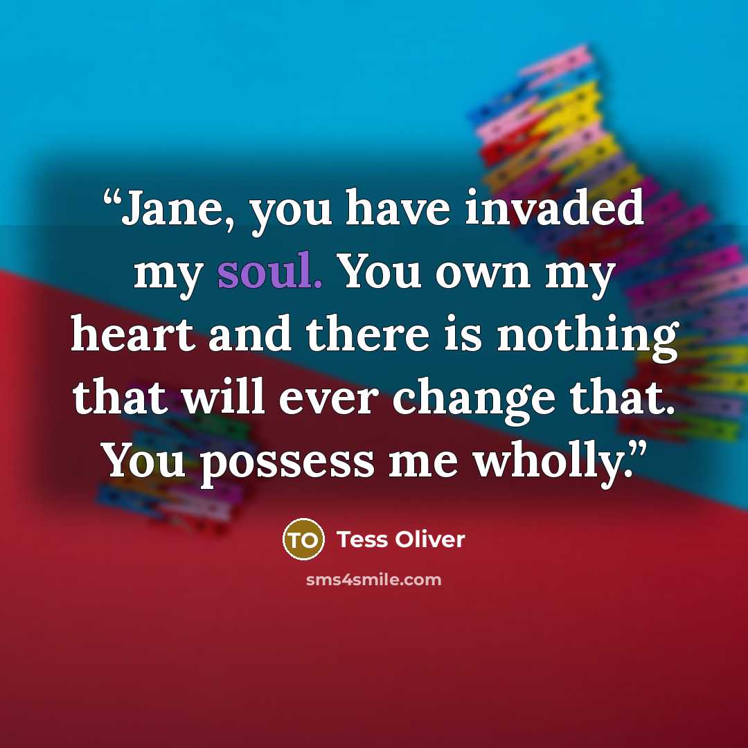 “Jane, you have invaded my soul. You own my heart and there is nothing that will ever change that. You possess me wholly.” quote by Tess Oliver