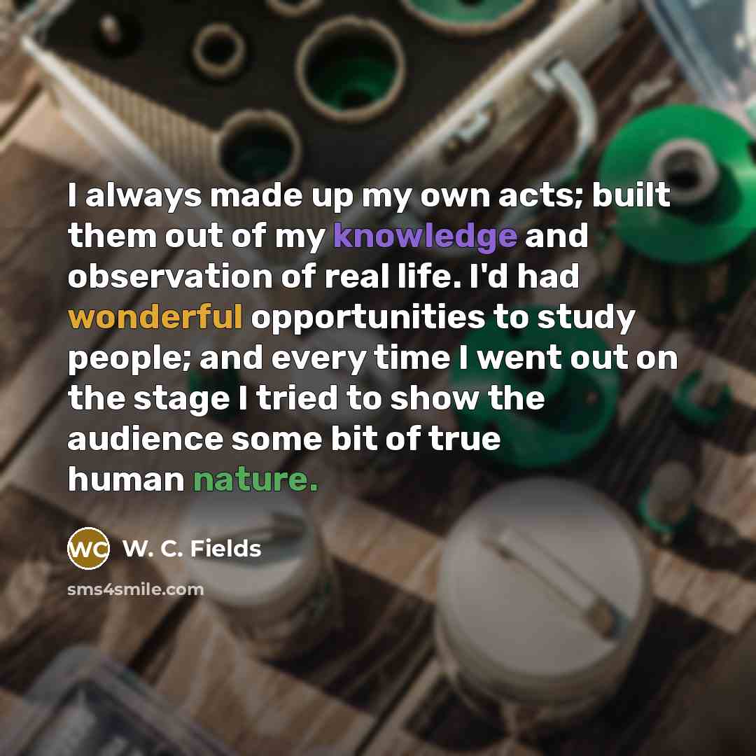 “I always made up my own acts; built them out of my knowledge and observation of real life. I'd had wonderful opportunities to study people; and every time I went out on the stage I tried to show the audience some bit of true human nature.” quote by W. C. Fields