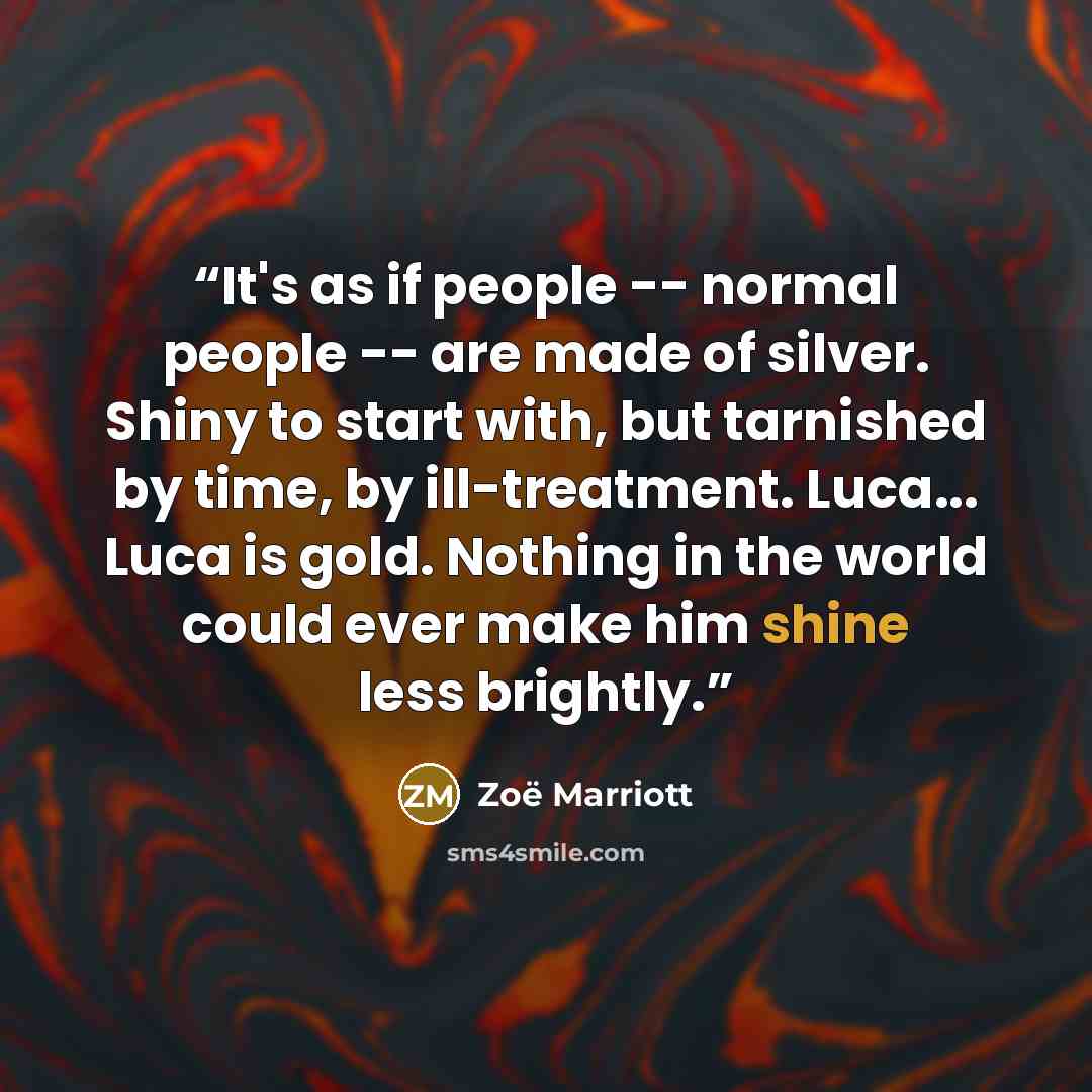 “It's as if people -- normal people -- are made of silver. Shiny to start with, but tarnished by time, by ill-treatment. Luca... Luca is gold. Nothing in the world could ever make him shine less brightly.” quote by Zoë Marriott