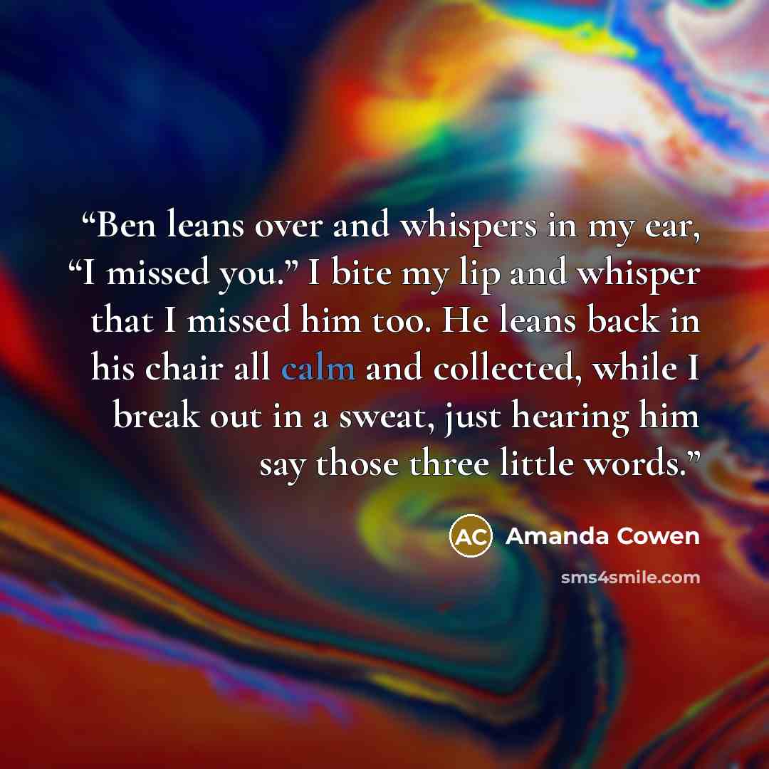 “Ben leans over and whispers in my ear, “I missed you.” I bite my lip and whisper that I missed him too. He leans back in his chair all calm and collected, while I break out in a sweat, just hearing him say those three little words.” quote by Amanda Cowen