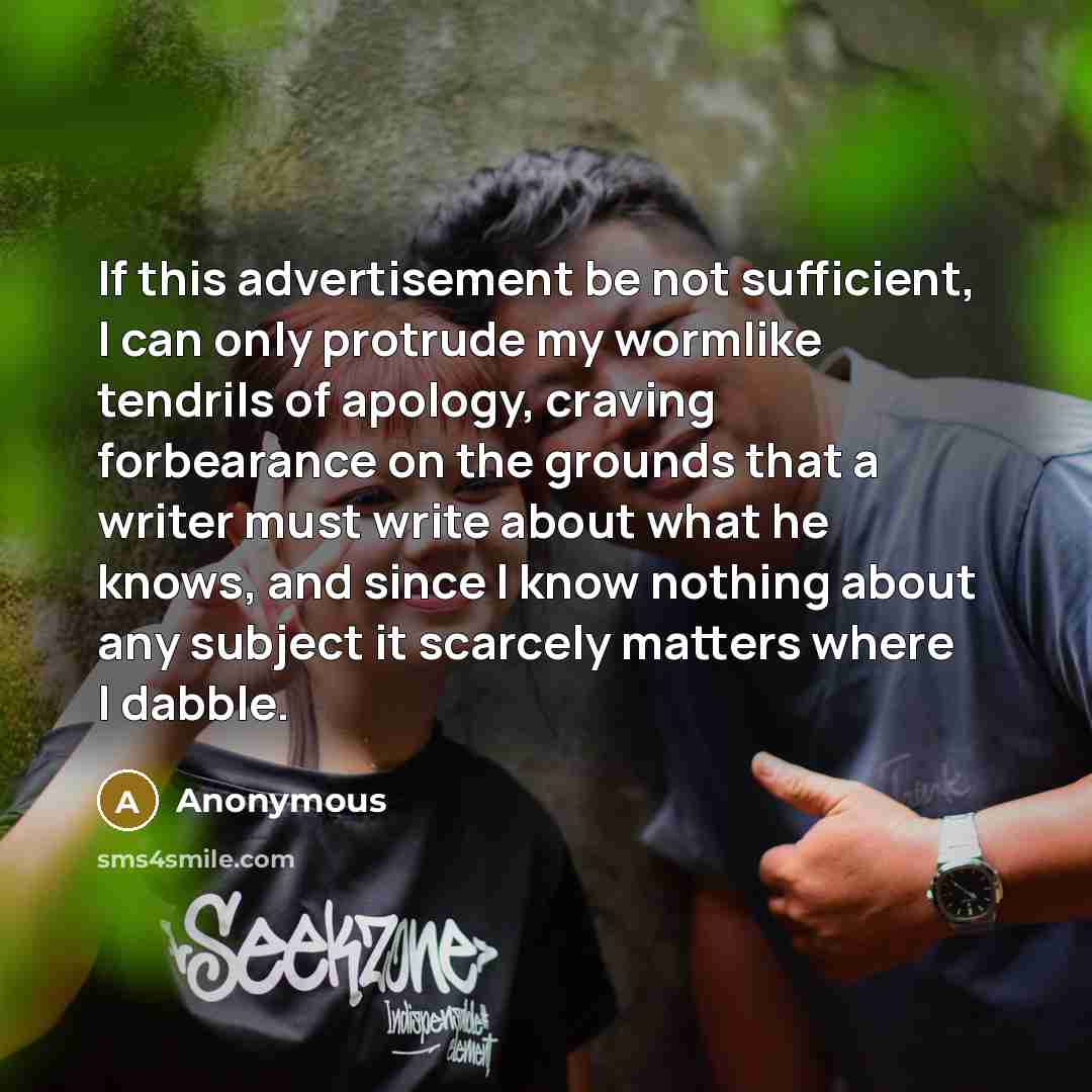 “If this advertisement be not sufficient, I can only protrude my wormlike tendrils of apology, craving forbearance on the grounds that a writer must write about what he knows, and since I know nothing about any subject it scarcely matters where I dabble.” quote by Anonymous