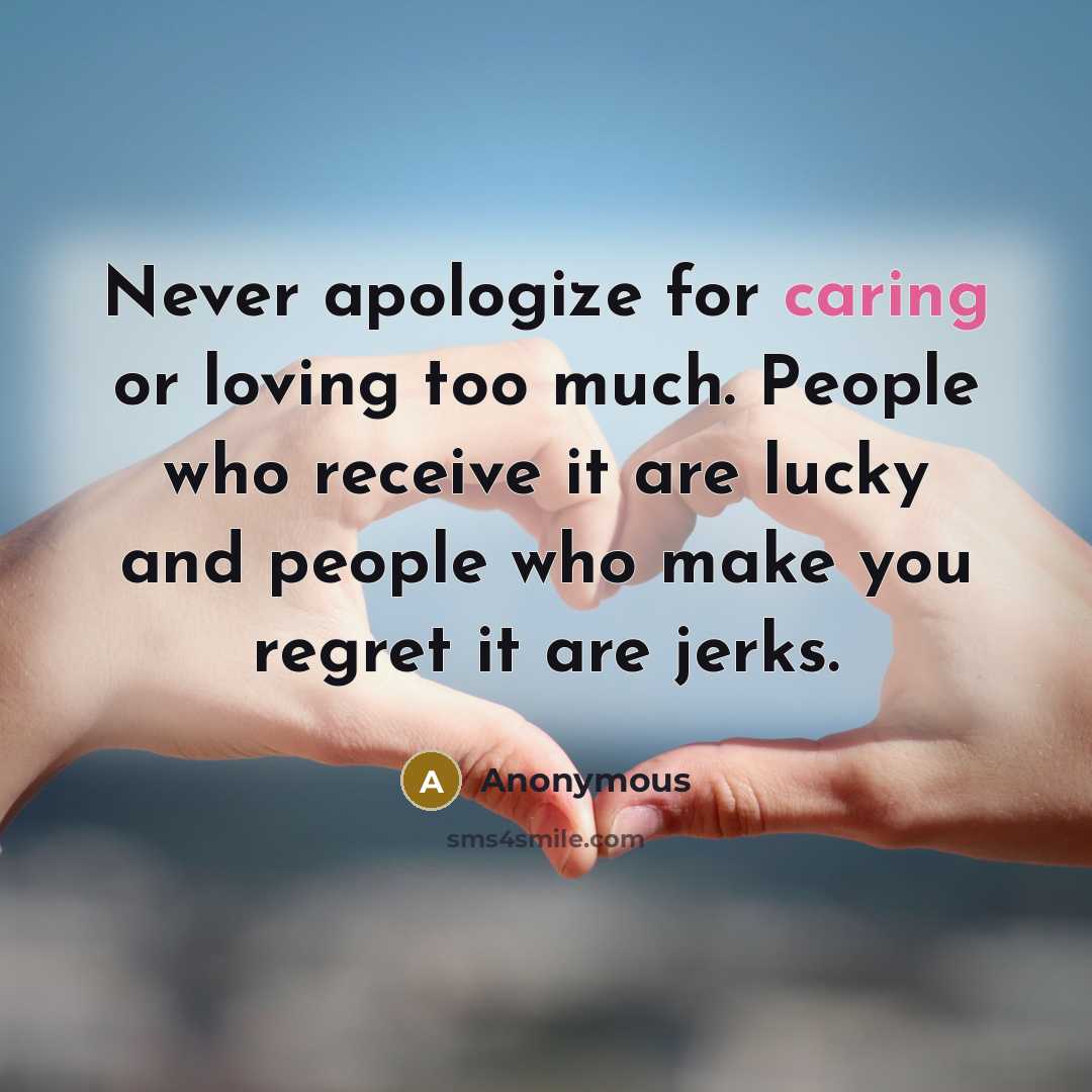 “Never apologize for caring or loving too much. People who receive it are lucky and people who make you regret it are jerks.” quote by Anonymous