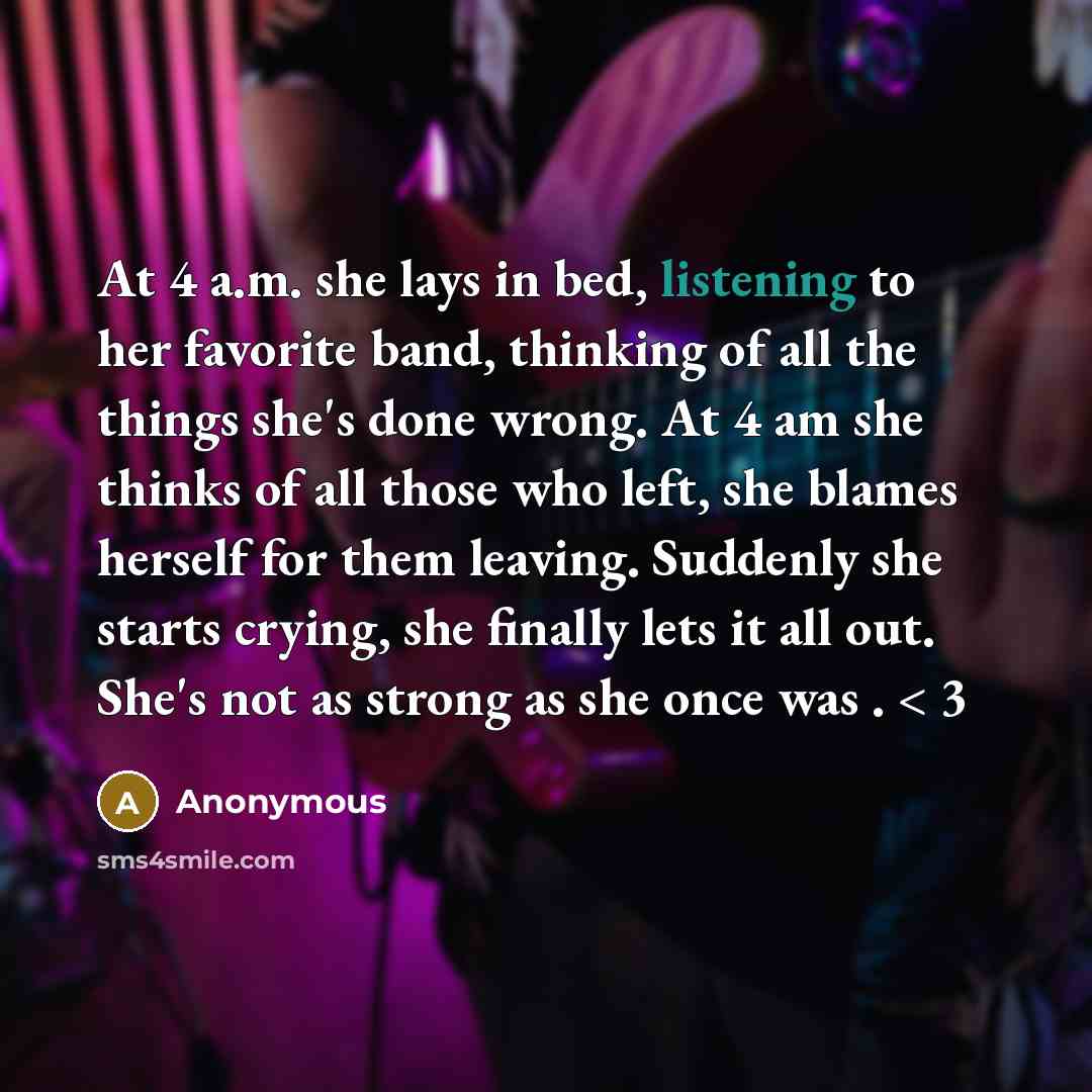 “At 4 a.m. she lays in bed, listening to her favorite band, thinking of all the things she's done wrong. At 4 am she thinks of all those who left, she blames herself for them leaving. Suddenly she starts crying, she finally lets it all out. She's not as strong as she once was . < 3” quote by Anonymous