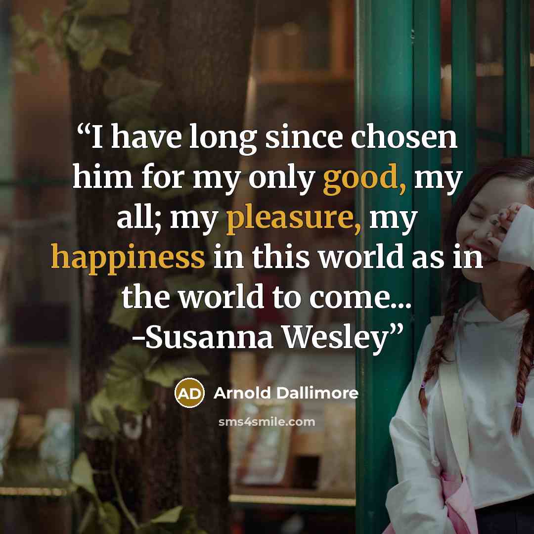 “I have long since chosen him for my only good, my all; my pleasure, my happiness in this world as in the world to come... -Susanna Wesley” quote by Arnold Dallimore