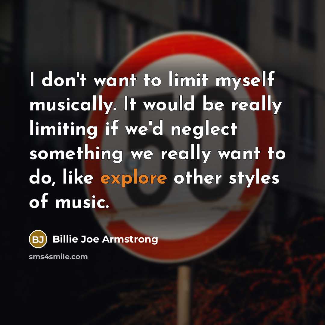 “I don't want to limit myself musically. It would be really limiting if we'd neglect something we really want to do, like explore other styles of music.” quote by Billie Joe Armstrong