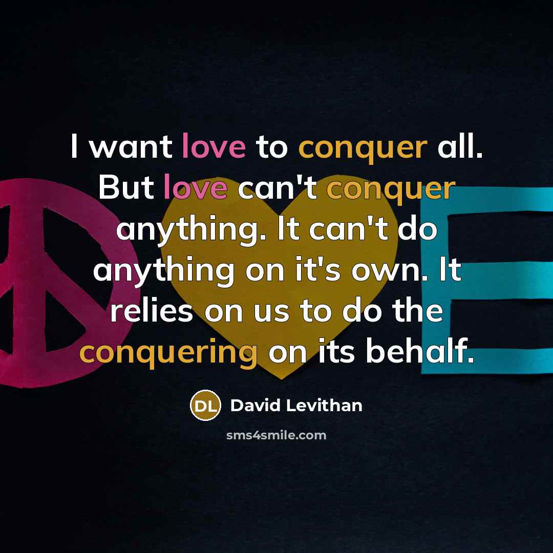 “I want love to conquer all. But love can't conquer anything. It can't do anything on it's own. It relies on us to do the conquering on its behalf.” quote by David Levithan