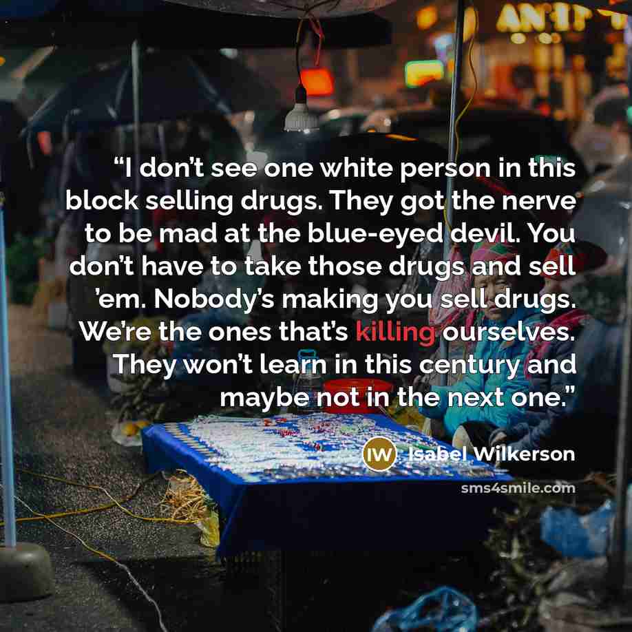 “I don’t see one white person in this block selling drugs. They got the nerve to be mad at the blue-eyed devil. You don’t have to take those drugs and sell ’em. Nobody’s making you sell drugs. We’re the ones that’s killing ourselves. They won’t learn in this century and maybe not in the next one.” quote by Isabel Wilkerson