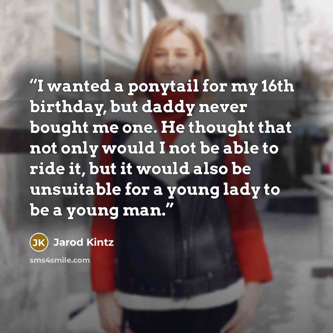 “I wanted a ponytail for my 16th birthday, but daddy never bought me one. He thought that not only would I not be able to ride it, but it would also be unsuitable for a young lady to be a young man.” quote by Jarod Kintz