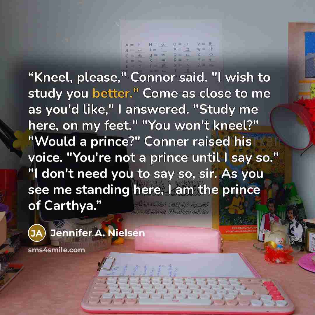 “Kneel, please," Connor said. "I wish to study you better." Come as close to me as you'd like," I answered. "Study me here, on my feet." "You won't kneel?" "Would a prince?" Conner raised his voice. "You're not a prince until I say so." "I don't need you to say so, sir. As you see me standing here…” quote by Jennifer A. Nielsen
