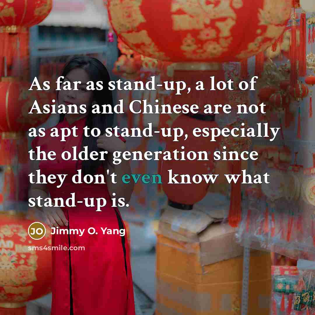 “As far as stand-up, a lot of Asians and Chinese are not as apt to stand-up, especially the older generation since they don't even know what stand-up is.” quote by Jimmy O. Yang