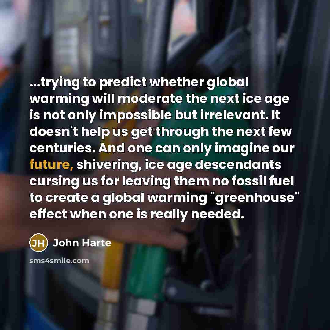 “...trying to predict whether global warming will moderate the next ice age is not only impossible but irrelevant. It doesn't help us get through the next few centuries. And one can only imagine our future, shivering, ice age descendants cursing us for leaving them no fossil fuel to create a global…” quote by John Harte