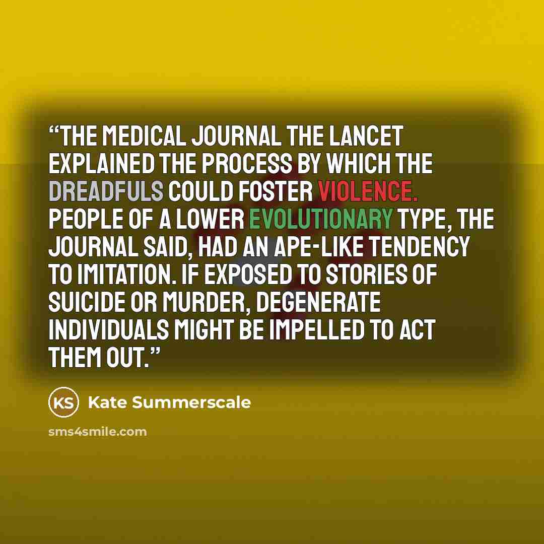“the medical journal The Lancet explained the process by which the dreadfuls could foster violence. People of a lower evolutionary type, the journal said, had an ape-like tendency to imitation. If exposed to stories of suicide or murder, degenerate individuals might be impelled to act them out.” quote by Kate Summerscale