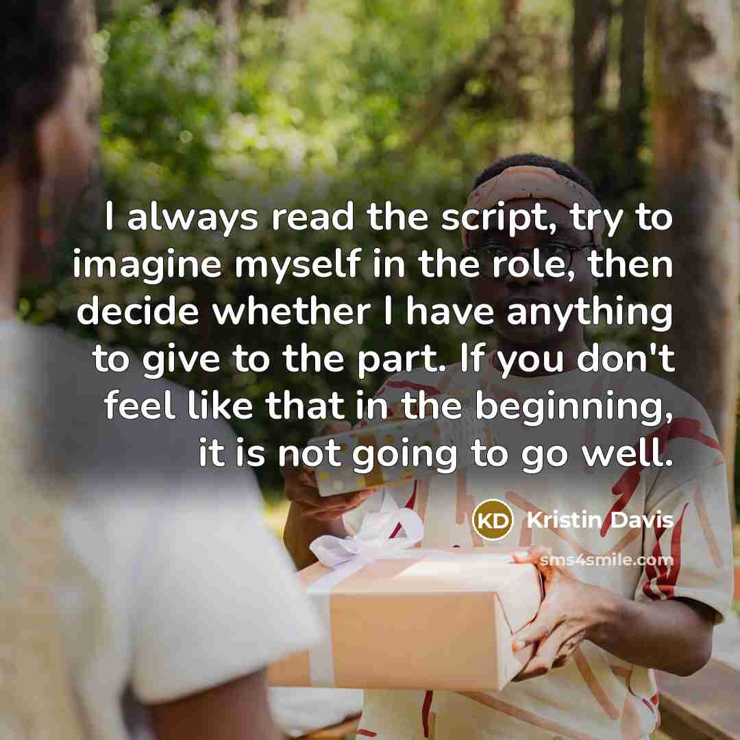 “I always read the script, try to imagine myself in the role, then decide whether I have anything to give to the part. If you don't feel like that in the beginning, it is not going to go well.” quote by Kristin Davis