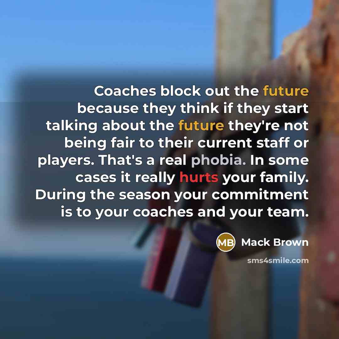 “Coaches block out the future because they think if they start talking about the future they're not being fair to their current staff or players. That's a real phobia. In some cases it really hurts your family. During the season your commitment is to your coaches and your team.” quote by Mack Brown