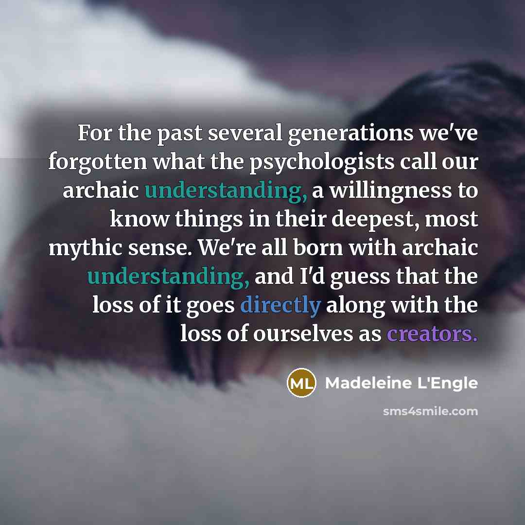 “For the past several generations we've forgotten what the psychologists call our archaic understanding, a willingness to know things in their deepest, most mythic sense. We're all born with archaic understanding, and I'd guess that the loss of it goes directly along with the loss of ourselves as…” quote by Madeleine L'Engle