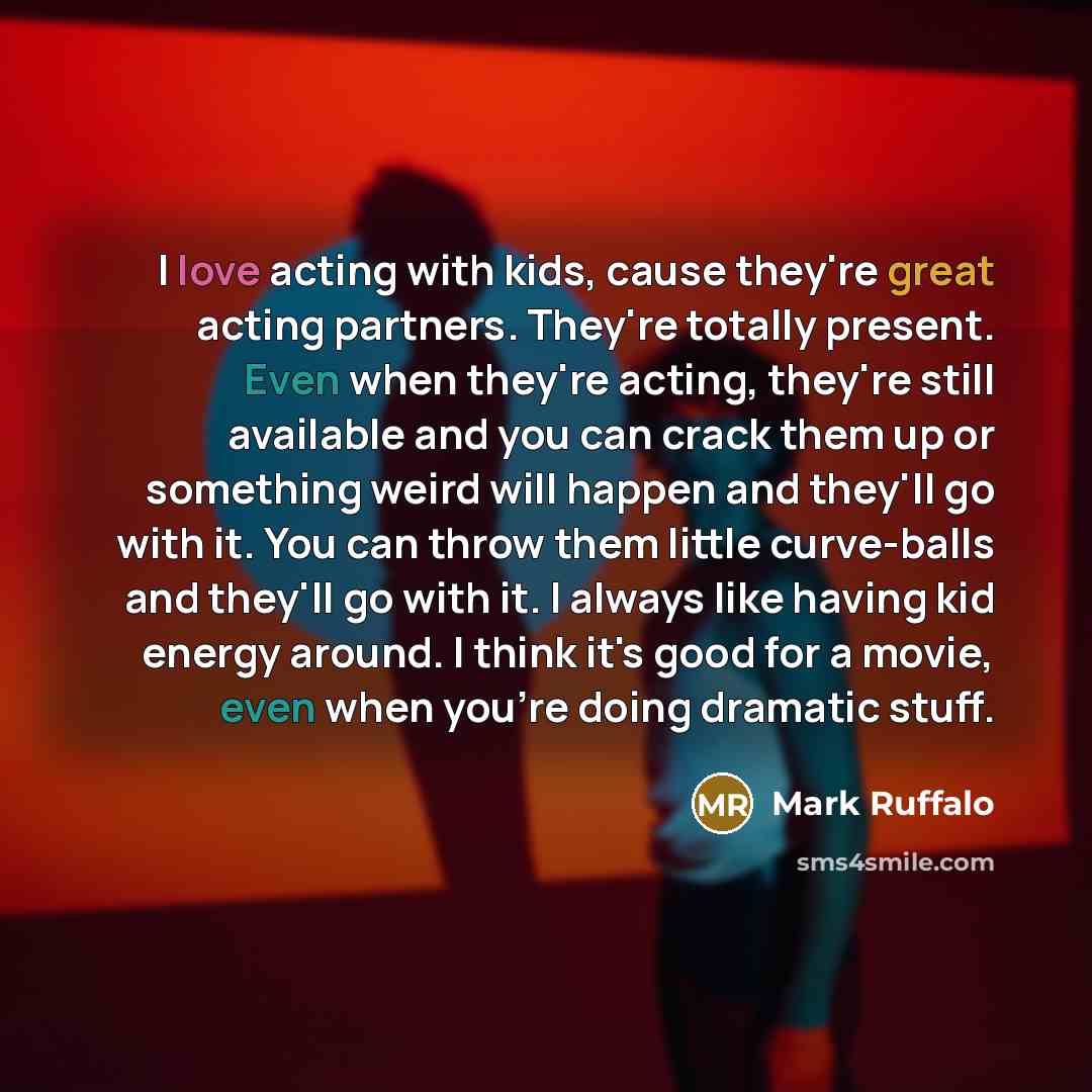 “I love acting with kids, cause they're great acting partners. They're totally present. Even when they're acting, they're still available and you can crack them up or something weird will happen and they'll go with it. You can throw them little curve-balls and they'll go with it. I always like…” quote by Mark Ruffalo