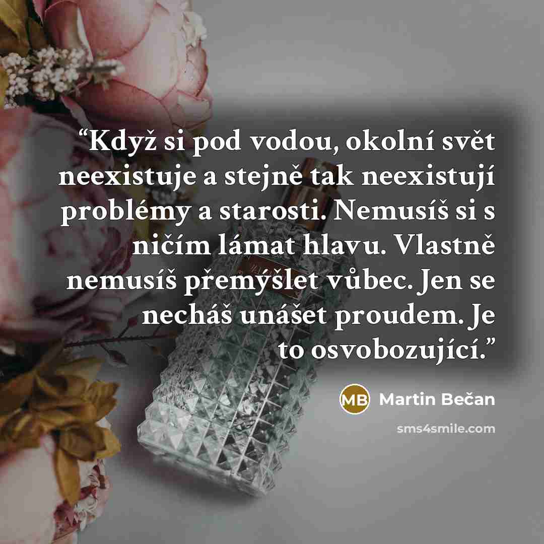 “Když si pod vodou, okolní svět neexistuje a stejně tak neexistují problémy a starosti. Nemusíš si s ničím lámat hlavu. Vlastně nemusíš přemýšlet vůbec. Jen se necháš unášet proudem. Je to osvobozující.” quote by Martin Bečan