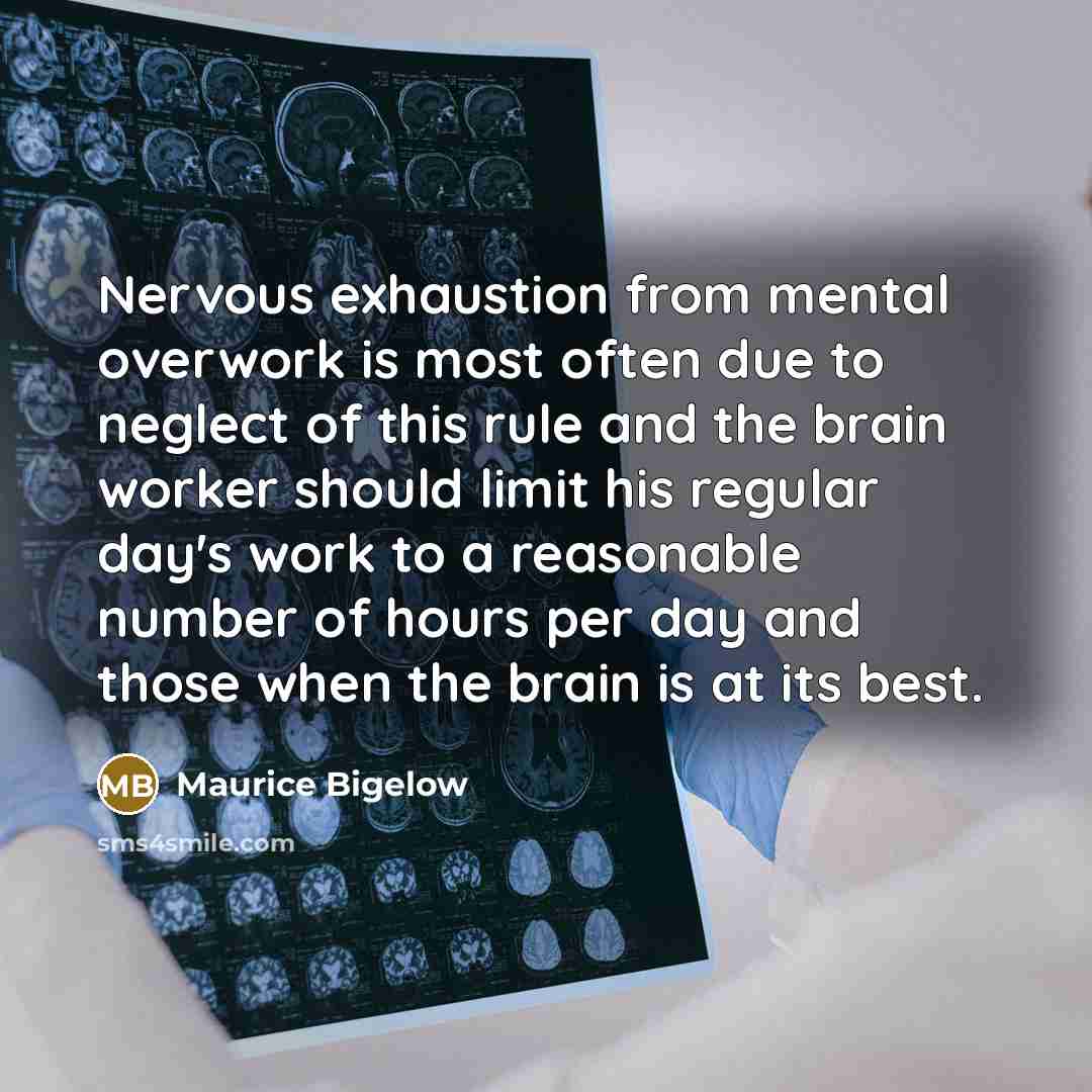 “Nervous exhaustion from mental overwork is most often due to neglect of this rule and the brain worker should limit his regular day's work to a reasonable number of hours per day and those when the brain is at its best.” quote by Maurice Bigelow