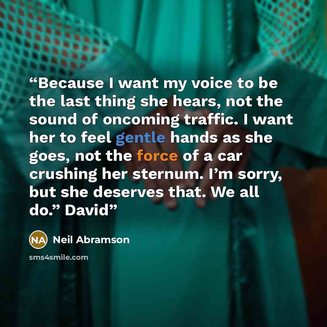 “Because I want my voice to be the last thing she hears, not the sound of oncoming traffic. I want her to feel gentle hands as she goes, not the force of a car crushing her sternum. I’m sorry, but she deserves that. We all do.” David” quote by Neil Abramson