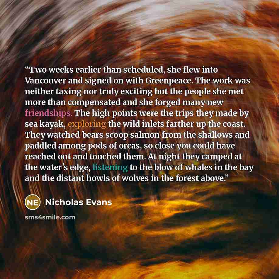 “Two weeks earlier than scheduled, she flew into Vancouver and signed on with Greenpeace. The work was neither taxing nor truly exciting but the people she met more than compensated and she forged many new friendships. The high points were the trips they made by sea kayak, exploring the wild inlets…” quote by Nicholas Evans