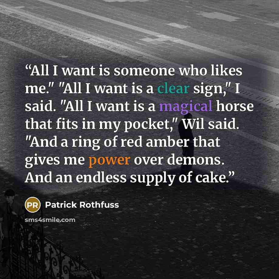“All I want is someone who likes me." "All I want is a clear sign," I said. "All I want is a magical horse that fits in my pocket," Wil said. "And a ring of red amber that gives me power over demons. And an endless supply of cake.” quote by Patrick Rothfuss