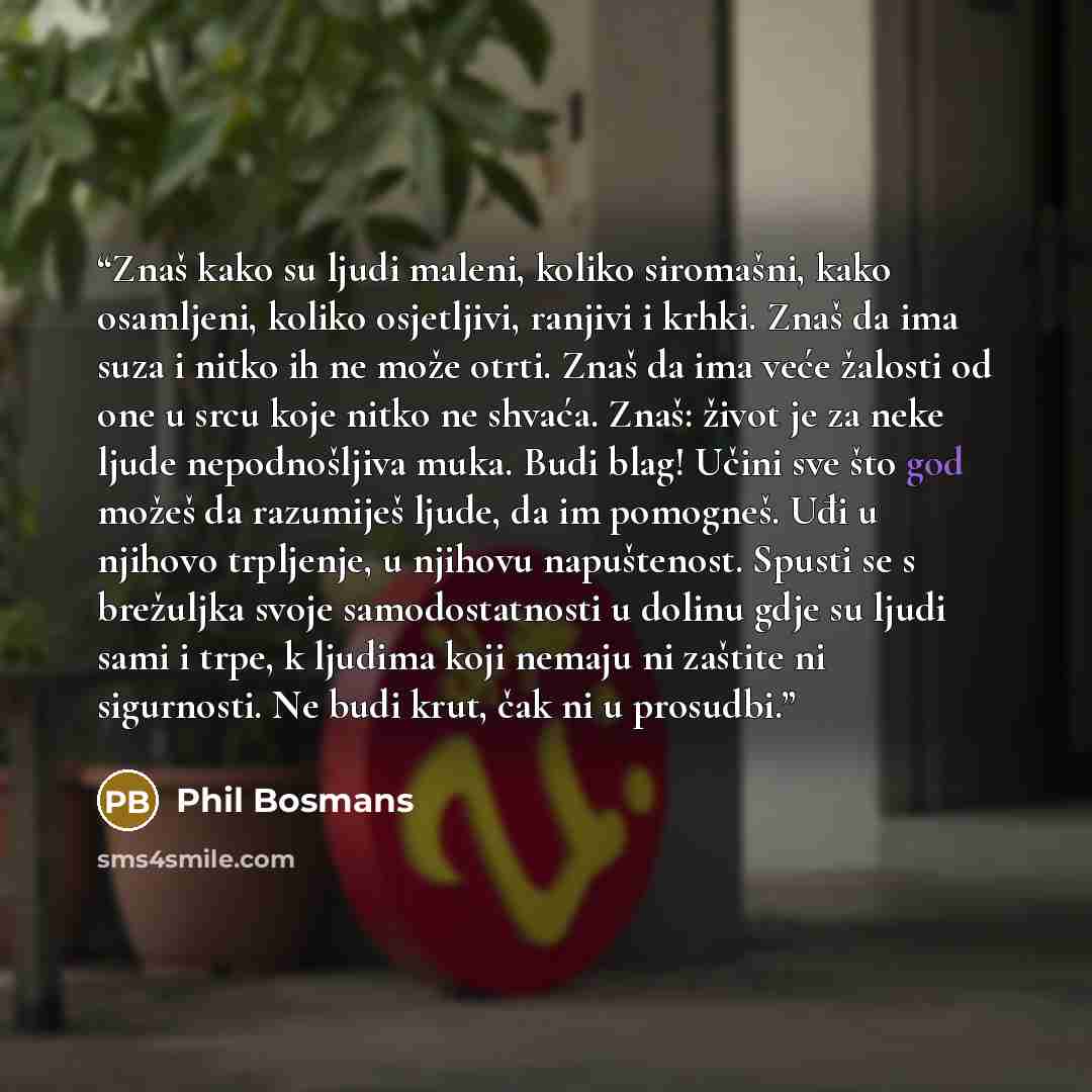 “Znaš kako su ljudi maleni, koliko siromašni, kako osamljeni, koliko osjetljivi, ranjivi i krhki. Znaš da ima suza i nitko ih ne može otrti. Znaš da ima veće žalosti od one u srcu koje nitko ne shvaća. Znaš: život je za neke ljude nepodnošljiva muka. Budi blag! Učini sve što god možeš da razumiješ…” quote by Phil Bosmans