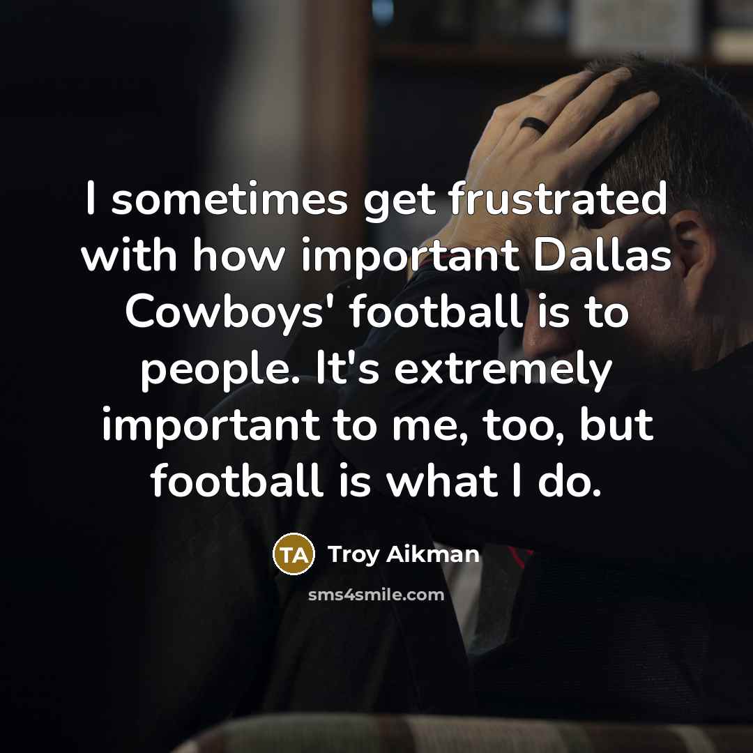 “I sometimes get frustrated with how important Dallas Cowboys' football is to people. It's extremely important to me, too, but football is what I do.” quote by Troy Aikman