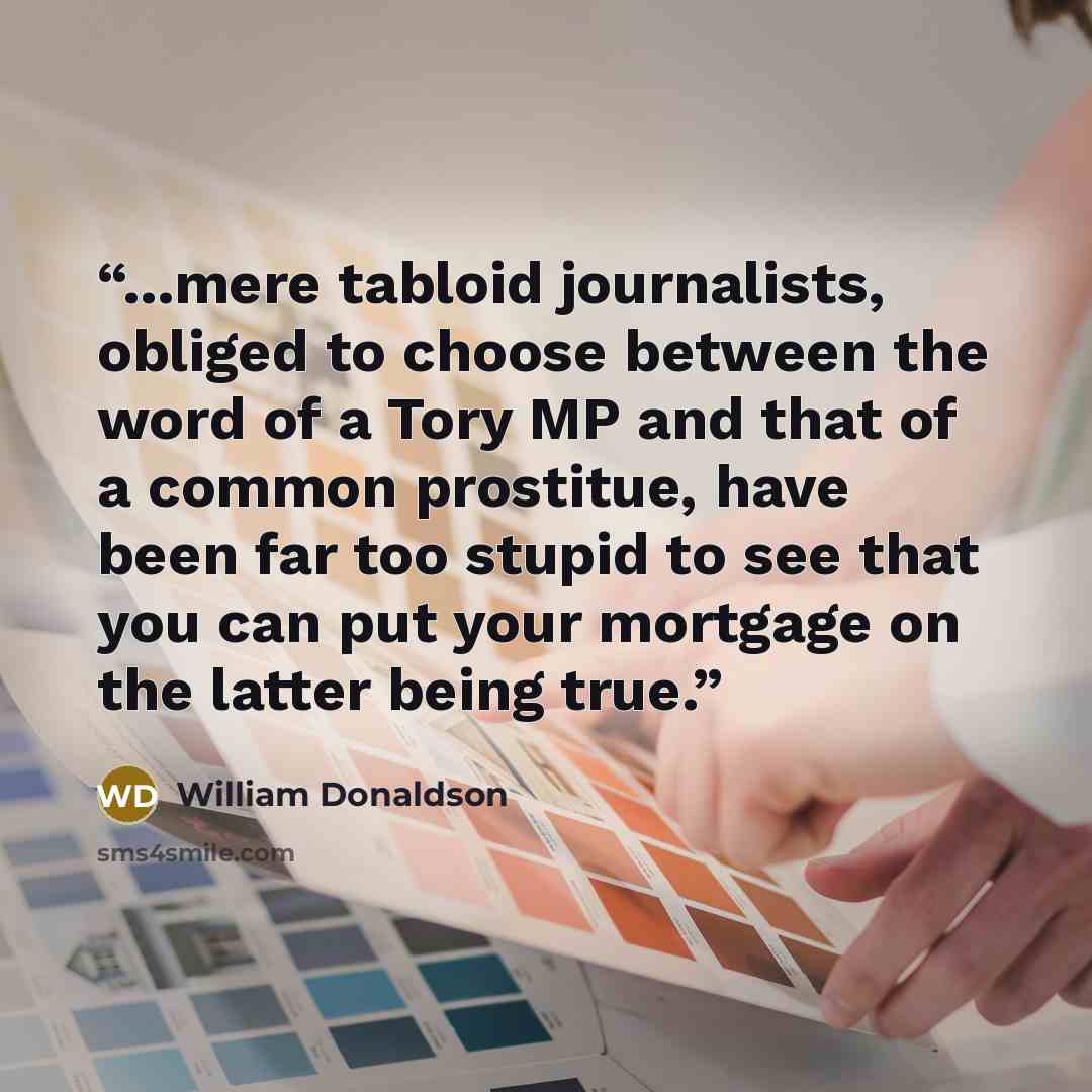 “...mere tabloid journalists, obliged to choose between the word of a Tory MP and that of a common prostitue, have been far too stupid to see that you can put your mortgage on the latter being true.” quote by william donaldson