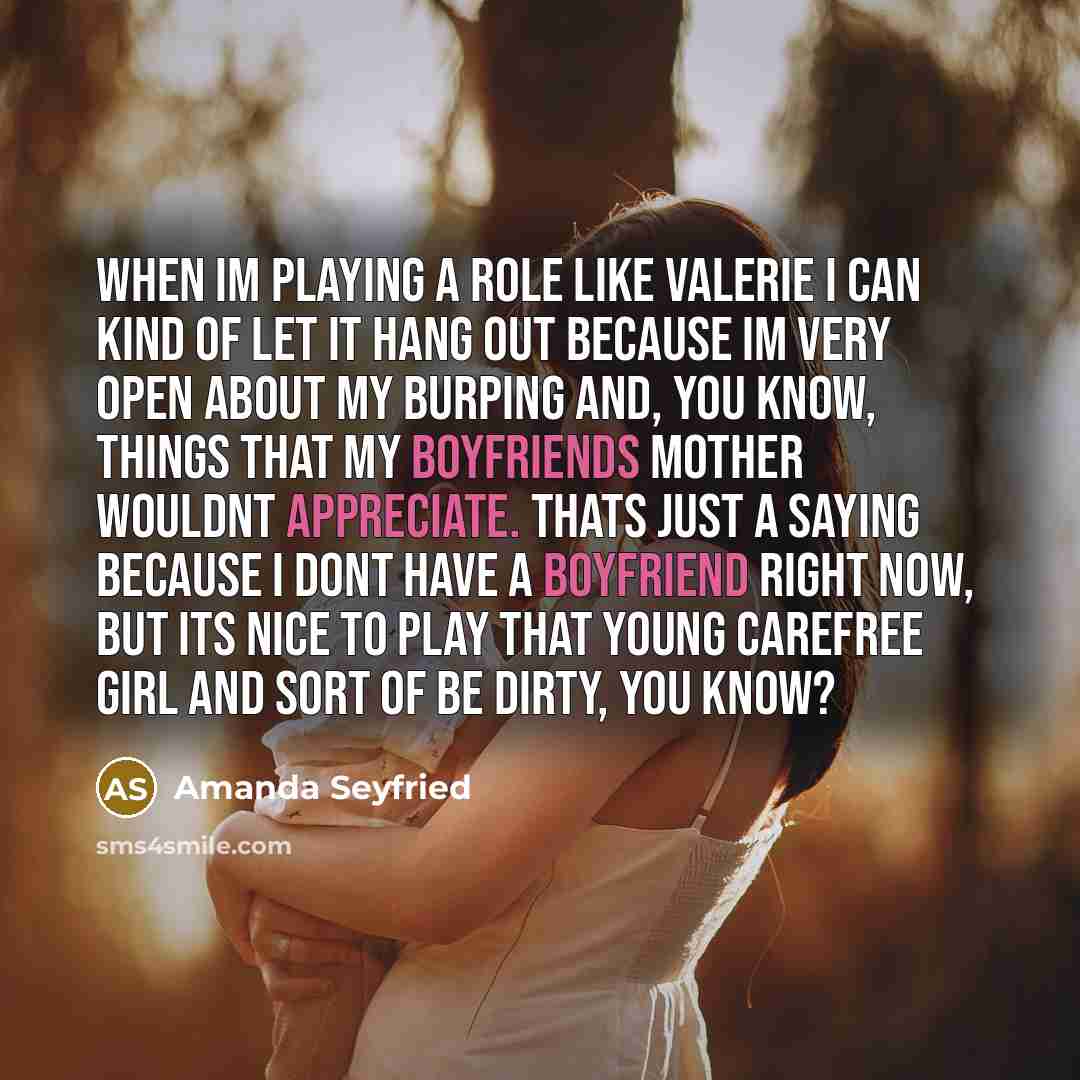 “When Im playing a role like Valerie I can kind of let it hang out because Im very open about my burping and, you know, things that my boyfriends mother wouldnt appreciate. Thats just a saying because I dont have a boyfriend right now, but its nice to play that young carefree girl and sort of be…” quote by Amanda Seyfried