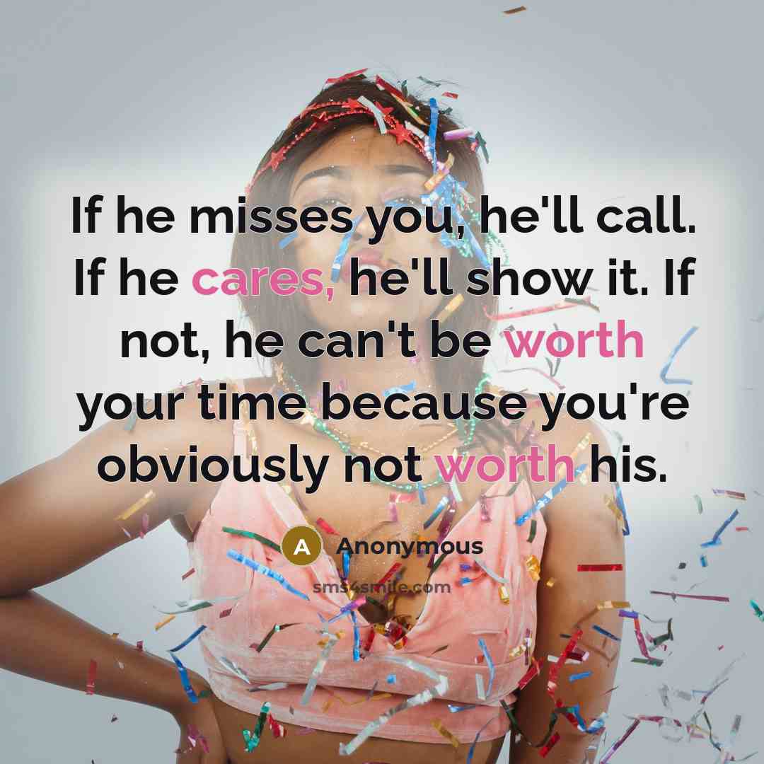 “If he misses you, he'll call. If he cares, he'll show it. If not, he can't be worth your time because you're obviously not worth his.” quote by Anonymous
