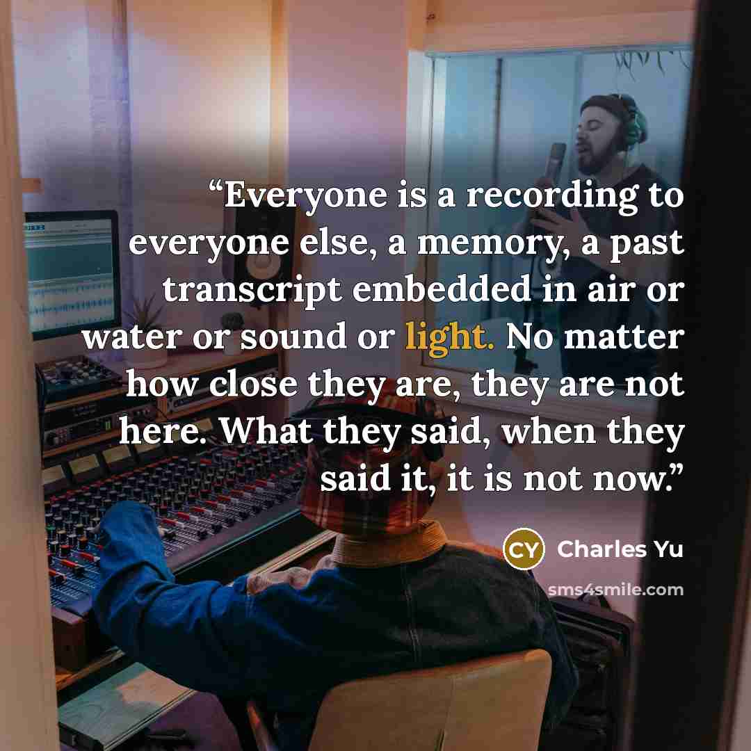 “Everyone is a recording to everyone else, a memory, a past transcript embedded in air or water or sound or light. No matter how close they are, they are not here. What they said, when they said it, it is not now.” quote by Charles Yu