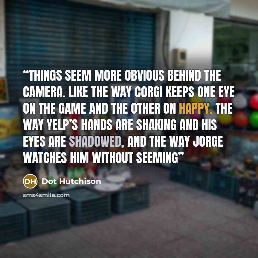“Things seem more obvious behind the camera. Like the way Corgi keeps one eye on the game and the other on Happy. The way Yelp’s hands are shaking and his eyes are shadowed, and the way Jorge watches him without seeming” quote by Dot Hutchison
