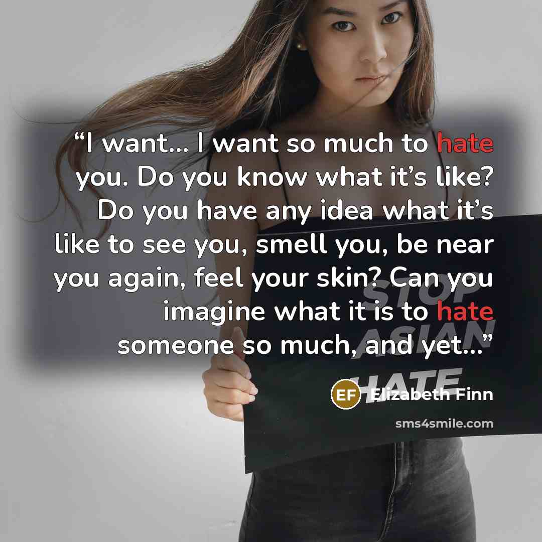 “I want… I want so much to hate you. Do you know what it’s like? Do you have any idea what it’s like to see you, smell you, be near you again, feel your skin? Can you imagine what it is to hate someone so much, and yet…” quote by Elizabeth Finn