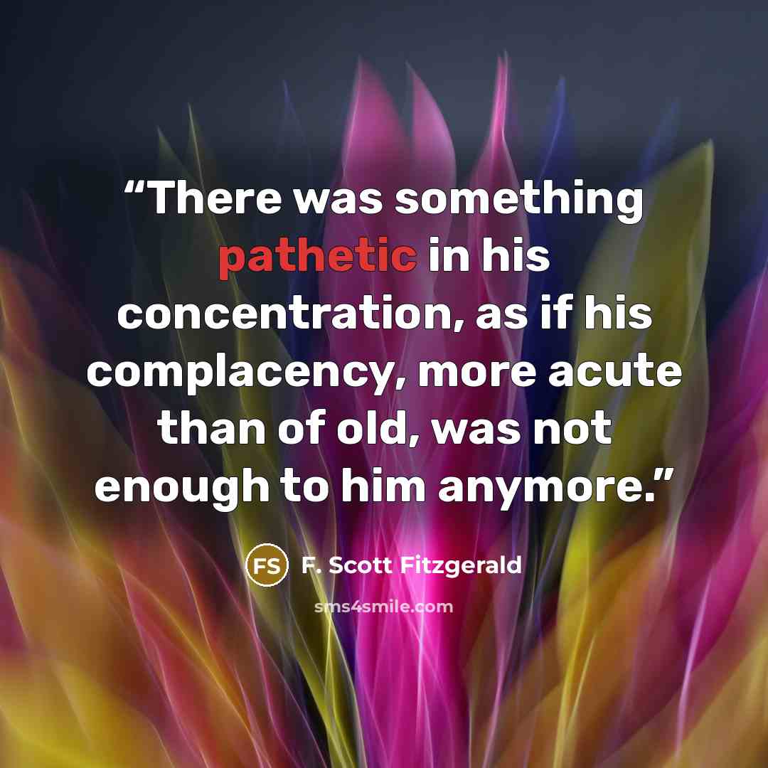 “There was something pathetic in his concentration, as if his complacency, more acute than of old, was not enough to him anymore.” quote by F. Scott Fitzgerald
