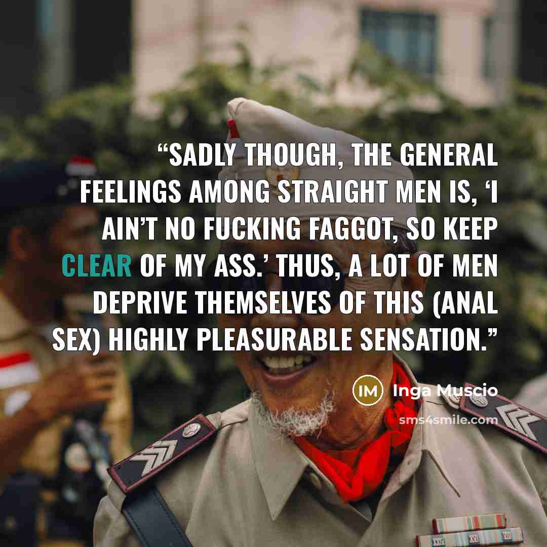 “Sadly though, the general feelings among straight men is, ‘I ain’t no fucking faggot, so keep clear of my ass.’ Thus, a lot of men deprive themselves of this (anal sex) highly pleasurable sensation.” quote by Inga Muscio