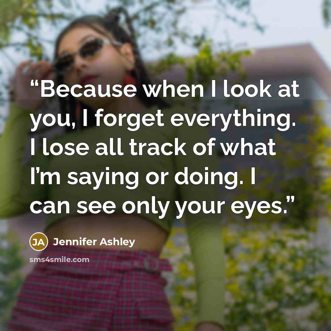 “Because when I look at you, I forget everything. I lose all track of what I’m saying or doing. I can see only your eyes.” quote by Jennifer Ashley