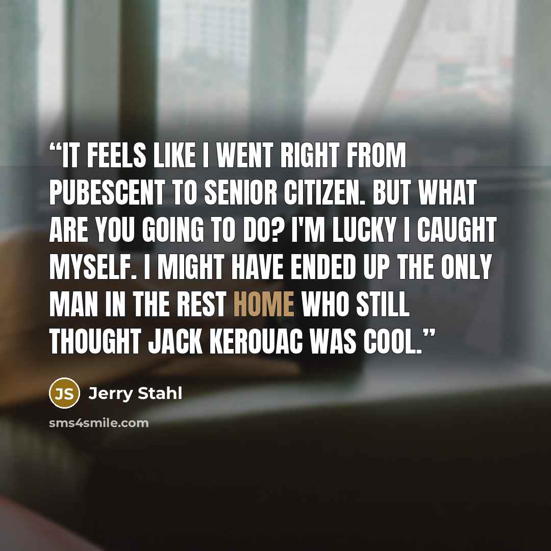 “It feels like I went right from pubescent to senior citizen. But what are you going to do? I'm lucky I caught myself. I might have ended up the only man in the rest home who still thought Jack Kerouac was cool.” quote by Jerry Stahl