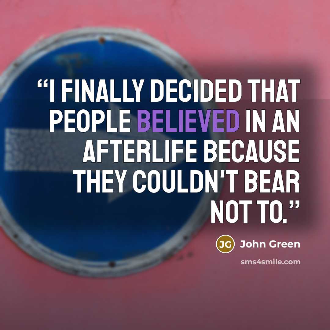 “I finally decided that people believed in an afterlife because they couldn't bear not to.” quote by John Green
