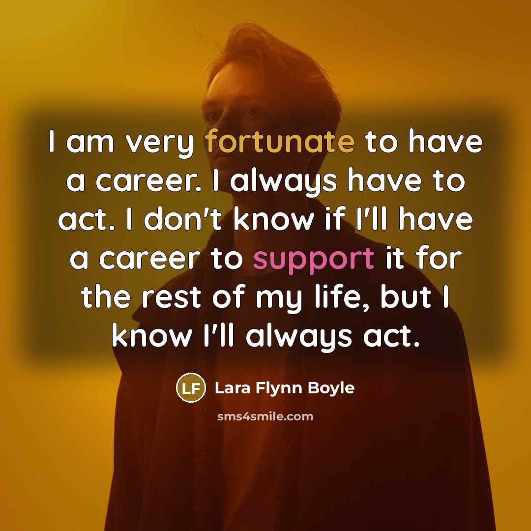“I am very fortunate to have a career. I always have to act. I don't know if I'll have a career to support it for the rest of my life, but I know I'll always act.” quote by Lara Flynn Boyle