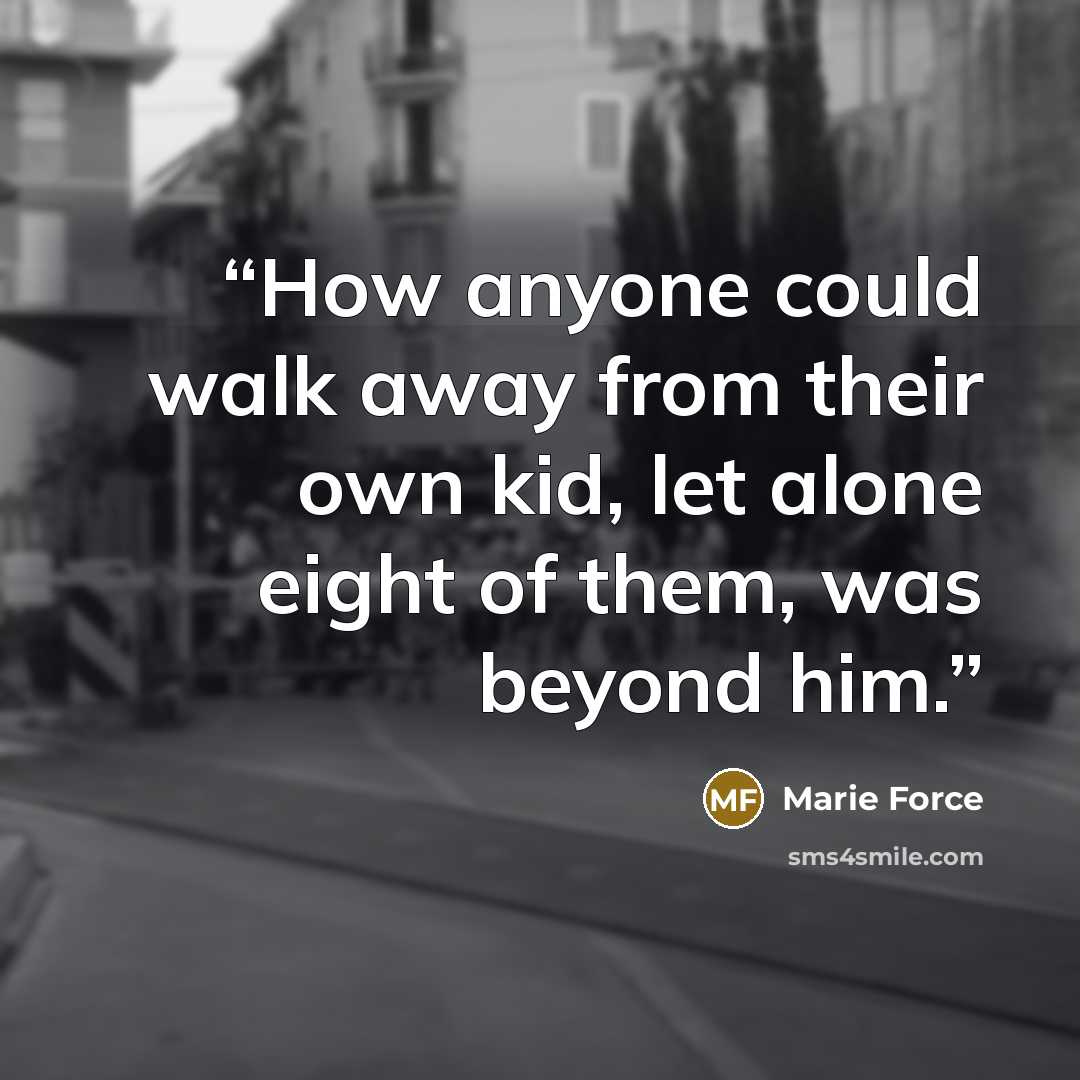 “How anyone could walk away from their own kid, let alone eight of them, was beyond him.” quote by Marie Force