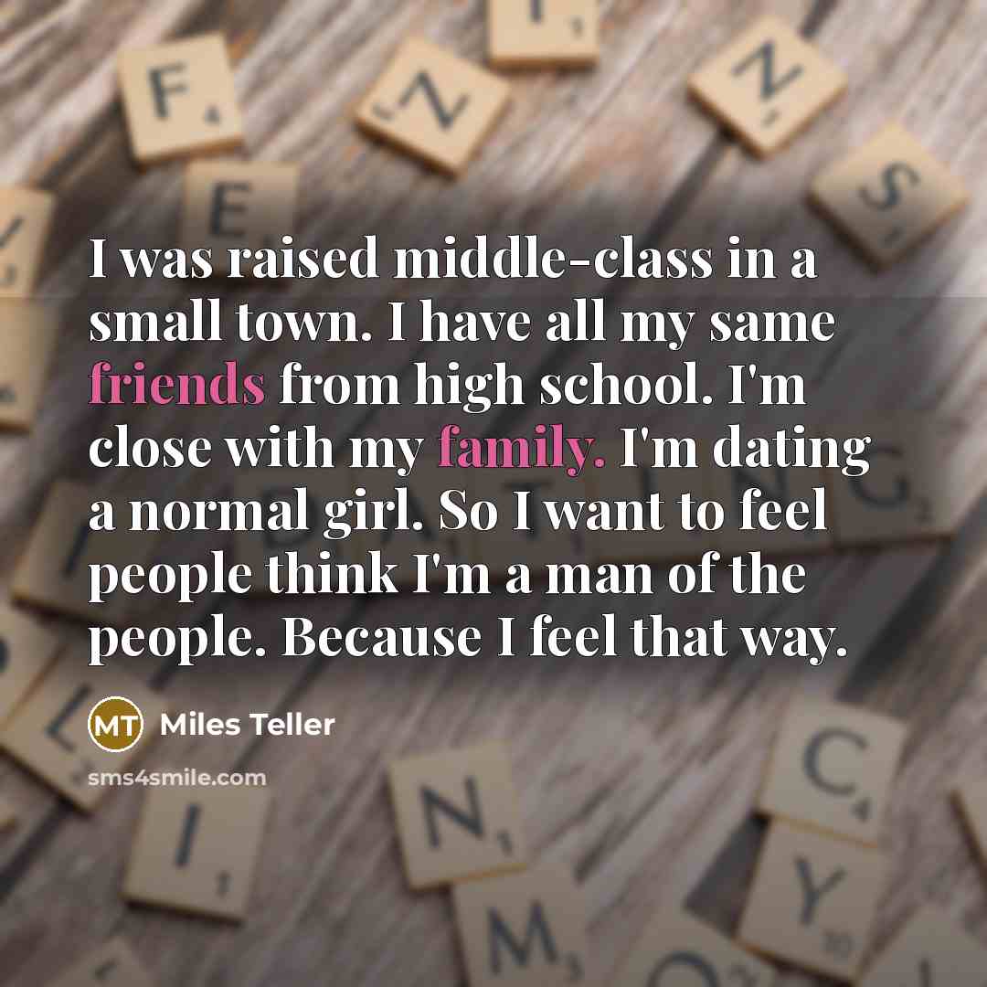 “I was raised middle-class in a small town. I have all my same friends from high school. I'm close with my family. I'm dating a normal girl. So I want to feel people think I'm a man of the people. Because I feel that way.” quote by Miles Teller
