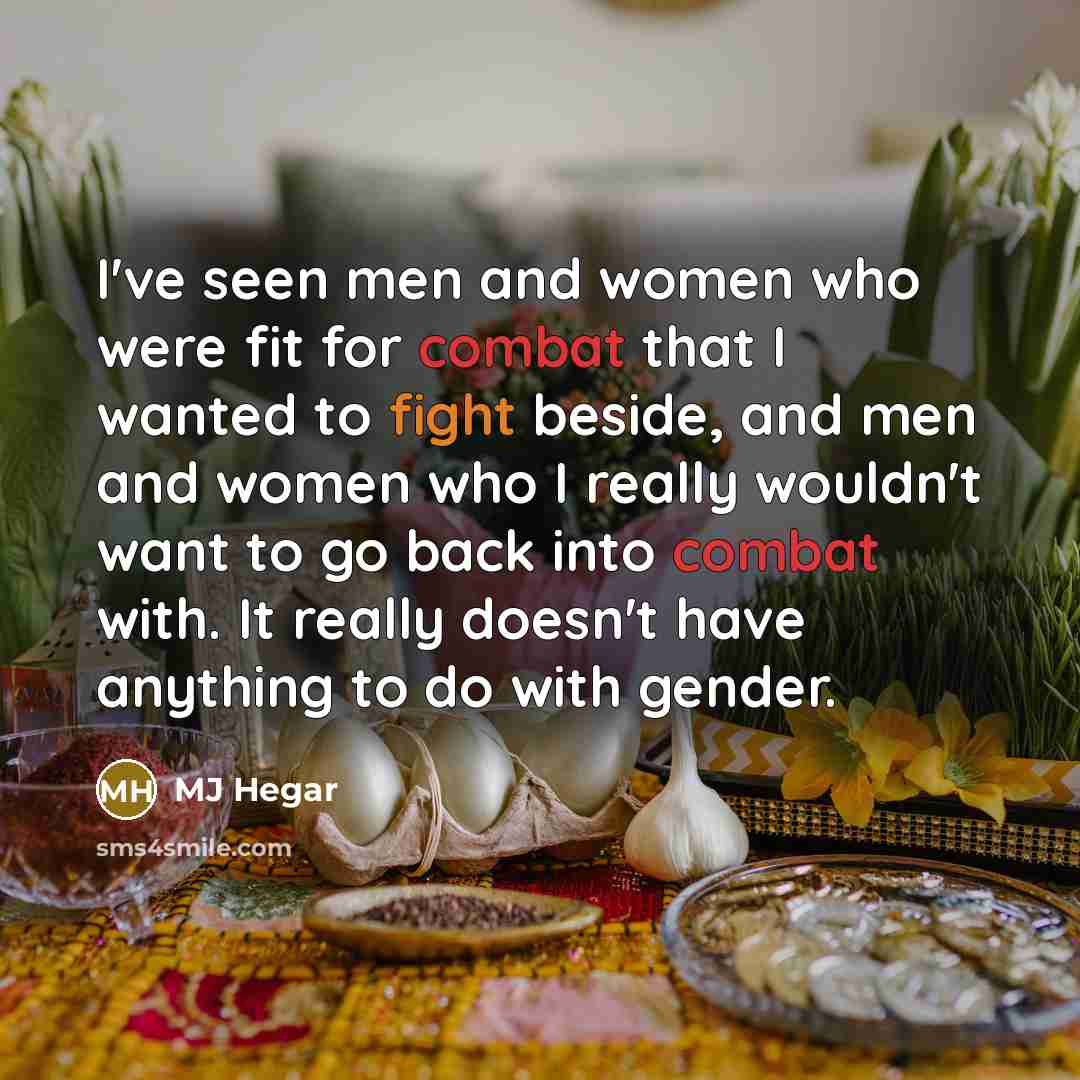 “I've seen men and women who were fit for combat that I wanted to fight beside, and men and women who I really wouldn't want to go back into combat with. It really doesn't have anything to do with gender.” quote by MJ Hegar